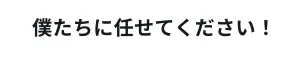 僕たちに任せてください！