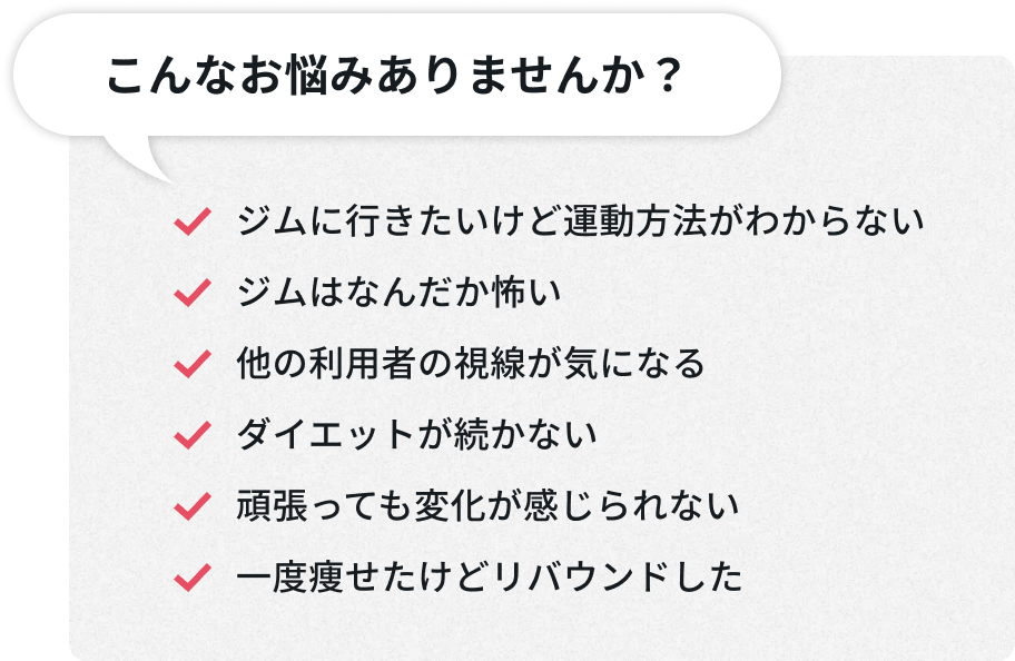 こんなお悩みありませんか？ - ジムに行きたいけど運動方法がわからない。ジムはなんだか怖い。他の利用者の視線が気になる。ダイエットが続かない。頑張っても変化が感じられない。一度痩せたけどリバウンドした。